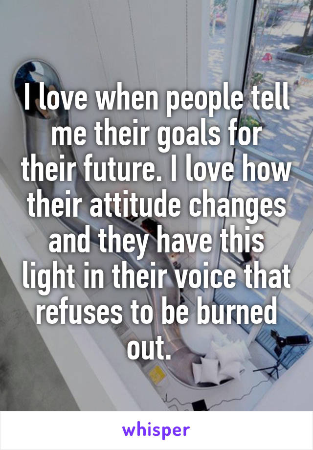 I love when people tell me their goals for their future. I love how their attitude changes and they have this light in their voice that refuses to be burned out.  