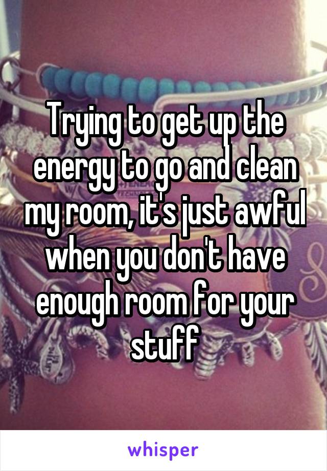 Trying to get up the energy to go and clean my room, it's just awful when you don't have enough room for your stuff