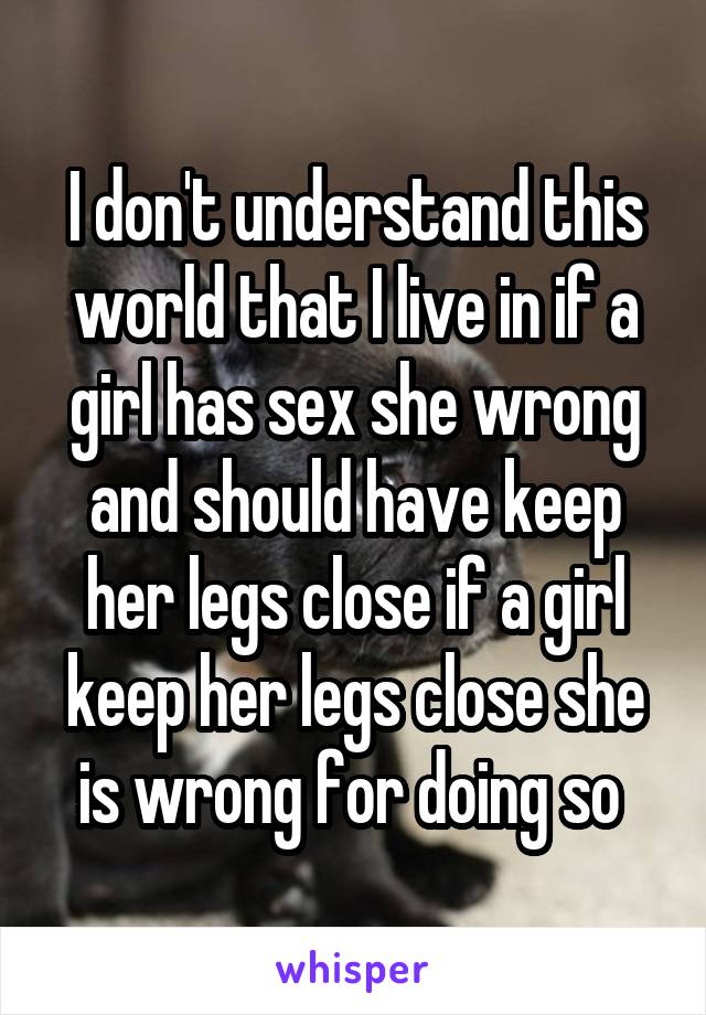 I don't understand this world that I live in if a girl has sex she wrong and should have keep her legs close if a girl keep her legs close she is wrong for doing so 