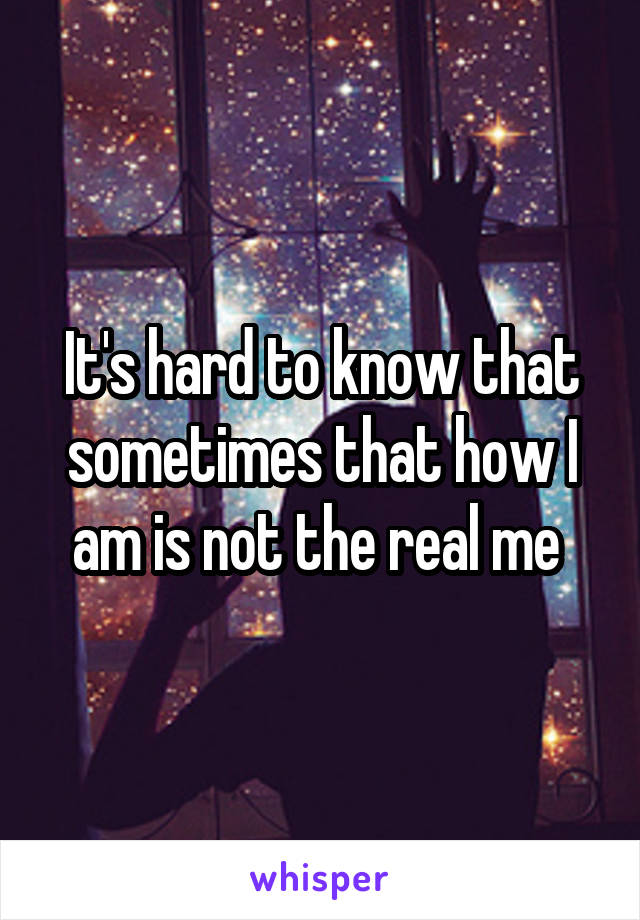 It's hard to know that sometimes that how I am is not the real me 