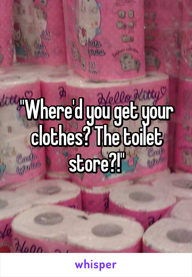 "Where'd you get your clothes? The toilet store?!"