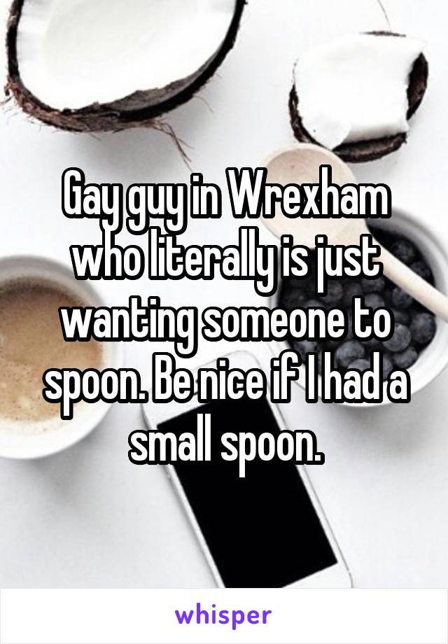 Gay guy in Wrexham who literally is just wanting someone to spoon. Be nice if I had a small spoon.