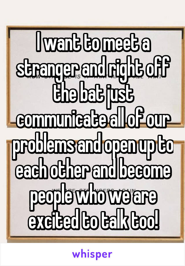I want to meet a stranger and right off the bat just communicate all of our problems and open up to each other and become people who we are excited to talk too!