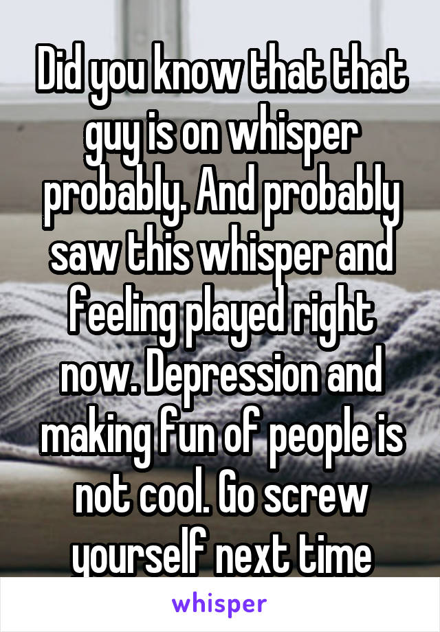 Did you know that that guy is on whisper probably. And probably saw this whisper and feeling played right now. Depression and making fun of people is not cool. Go screw yourself next time