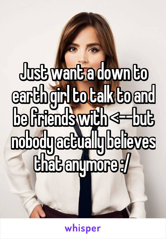 Just want a down to earth girl to talk to and be friends with <--but nobody actually believes that anymore :/ 