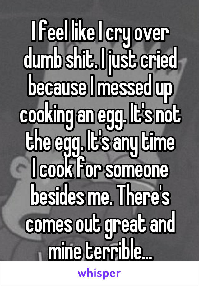 I feel like I cry over dumb shit. I just cried because I messed up cooking an egg. It's not the egg. It's any time
I cook for someone besides me. There's comes out great and mine terrible...