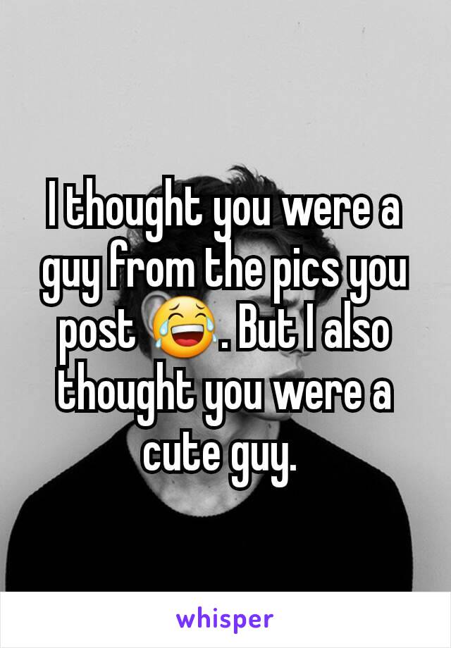 I thought you were a guy from the pics you post 😂. But I also thought you were a cute guy. 