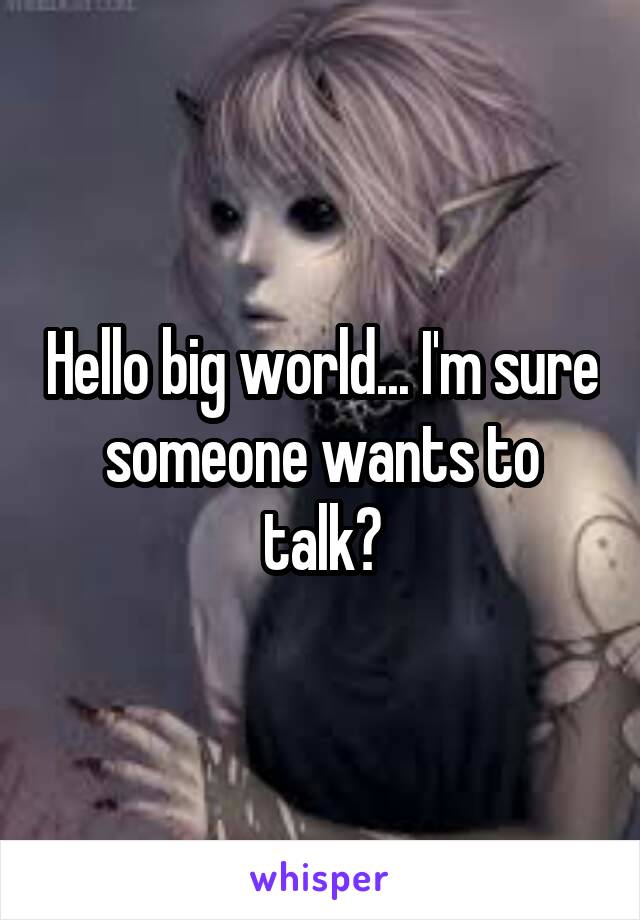 Hello big world... I'm sure someone wants to talk?