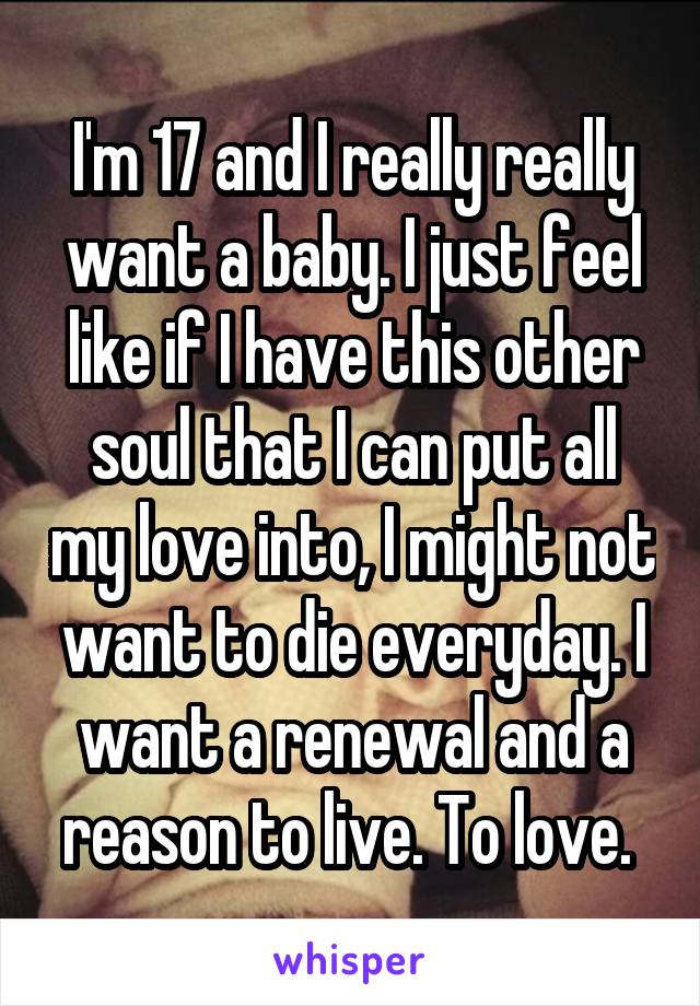 I'm 17 and I really really want a baby. I just feel like if I have this other soul that I can put all my love into, I might not want to die everyday. I want a renewal and a reason to live. To love. 