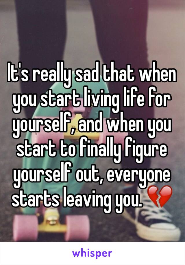 It's really sad that when you start living life for yourself, and when you start to finally figure yourself out, everyone starts leaving you. 💔