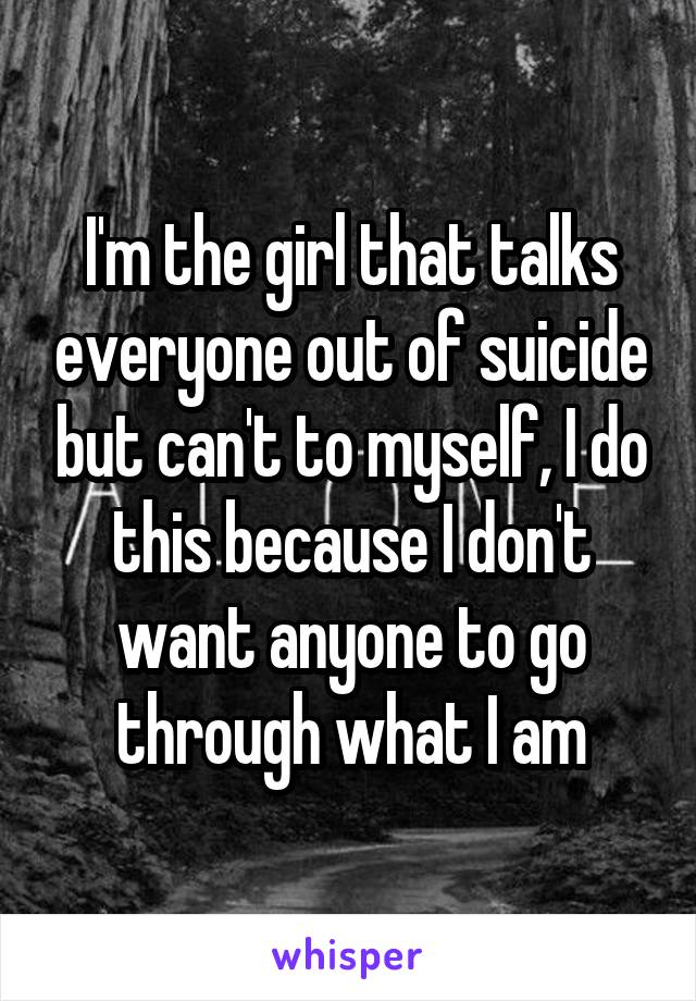 I'm the girl that talks everyone out of suicide but can't to myself, I do this because I don't want anyone to go through what I am