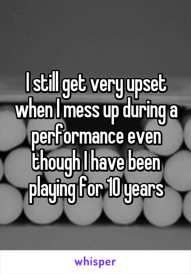 I still get very upset when I mess up during a performance even though I have been playing for 10 years
