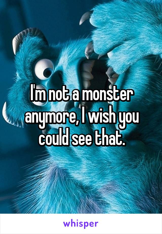 I'm not a monster anymore, I wish you could see that.