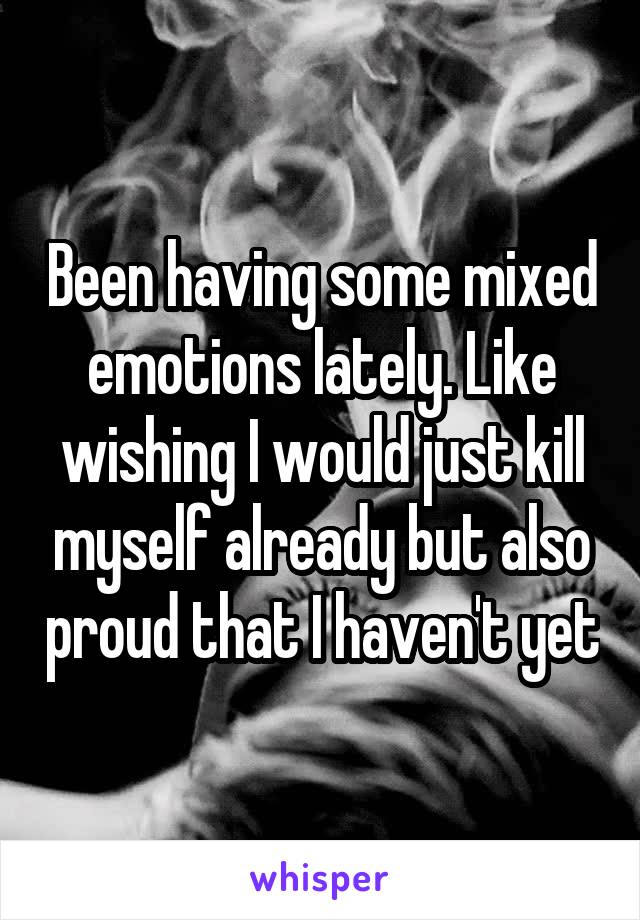 Been having some mixed emotions lately. Like wishing I would just kill myself already but also proud that I haven't yet