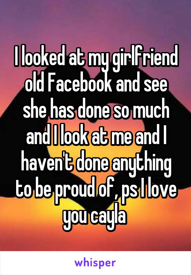I looked at my girlfriend old Facebook and see she has done so much and I look at me and I haven't done anything to be proud of, ps I love you cayla 