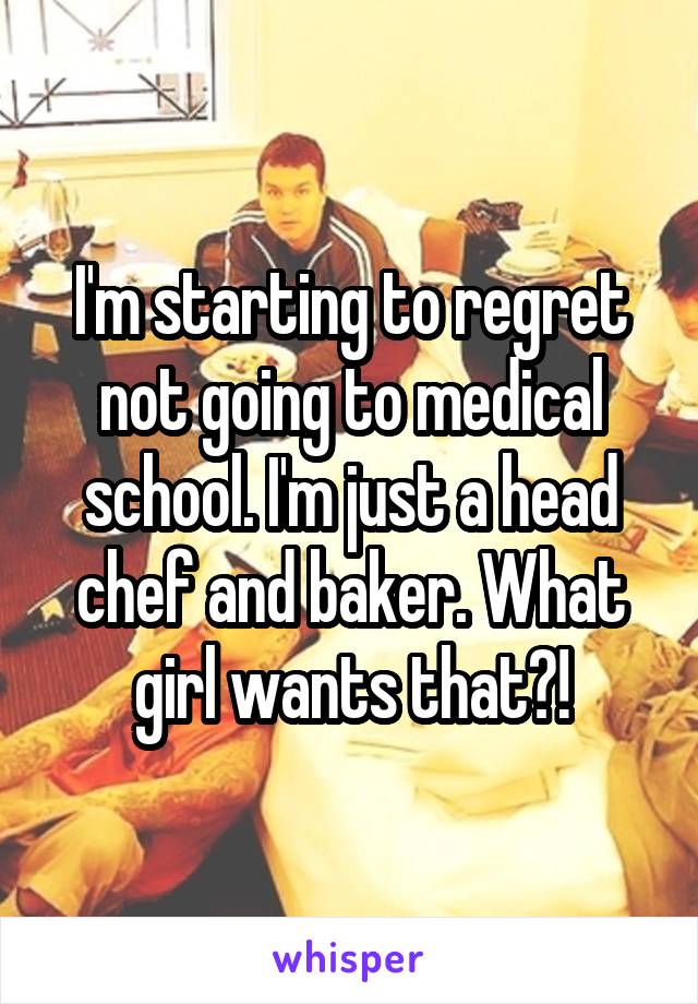 I'm starting to regret not going to medical school. I'm just a head chef and baker. What girl wants that?!