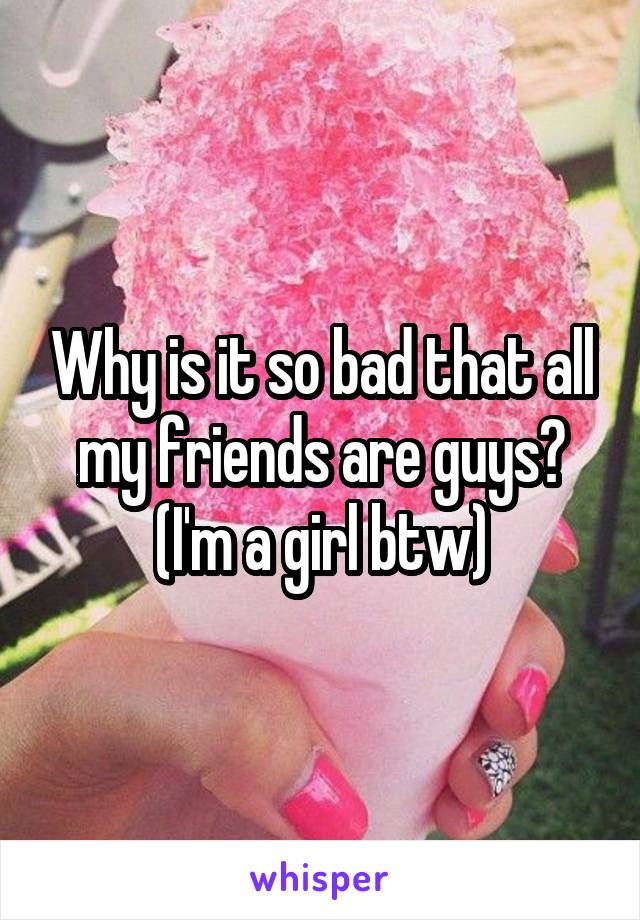 Why is it so bad that all my friends are guys? (I'm a girl btw)