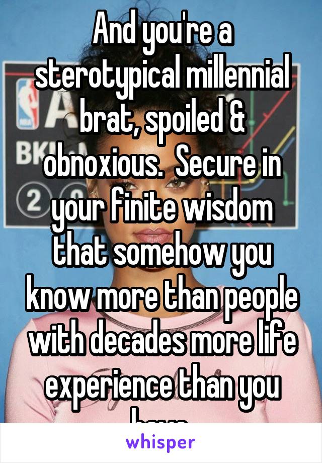 And you're a sterotypical millennial brat, spoiled & obnoxious.  Secure in your finite wisdom that somehow you know more than people with decades more life experience than you have.