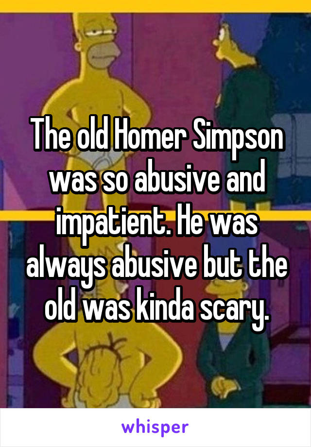 The old Homer Simpson was so abusive and impatient. He was always abusive but the old was kinda scary.