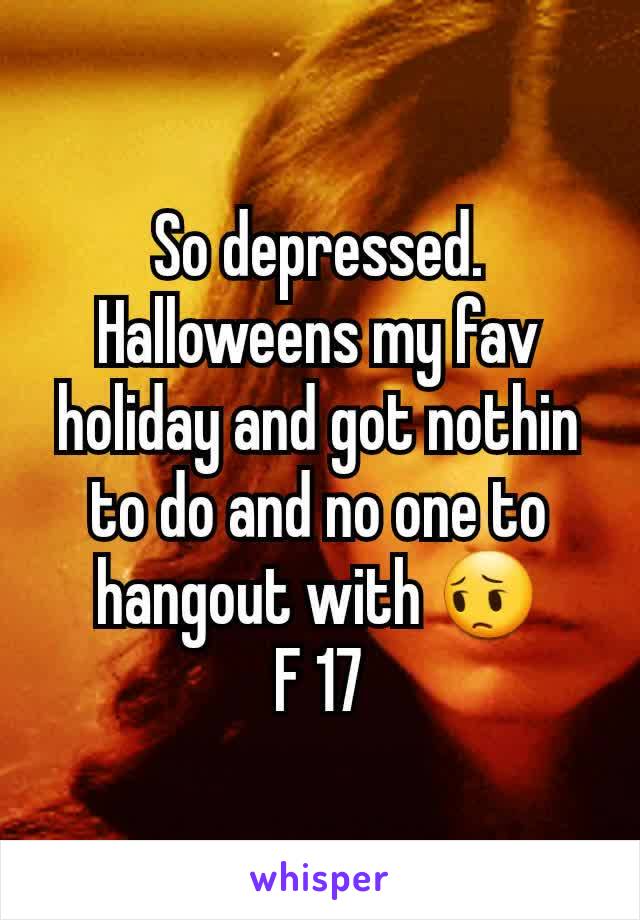 So depressed.  Halloweens my fav holiday and got nothin to do and no one to hangout with 😔
F 17