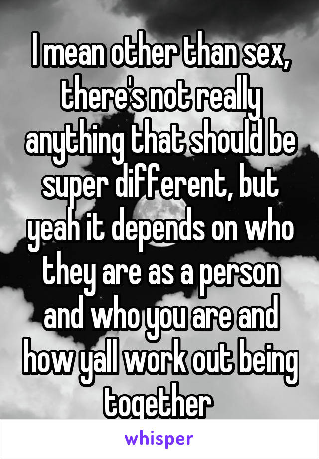 I mean other than sex, there's not really anything that should be super different, but yeah it depends on who they are as a person and who you are and how yall work out being together 