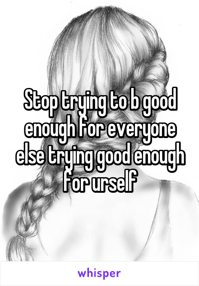 Stop trying to b good enough for everyone else trying good enough for urself