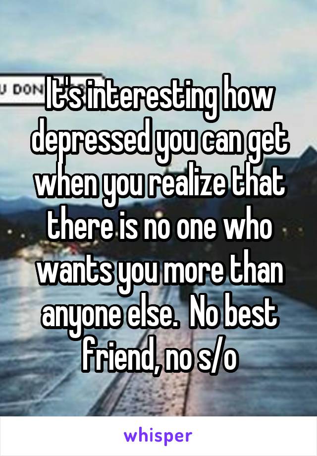 It's interesting how depressed you can get when you realize that there is no one who wants you more than anyone else.  No best friend, no s/o