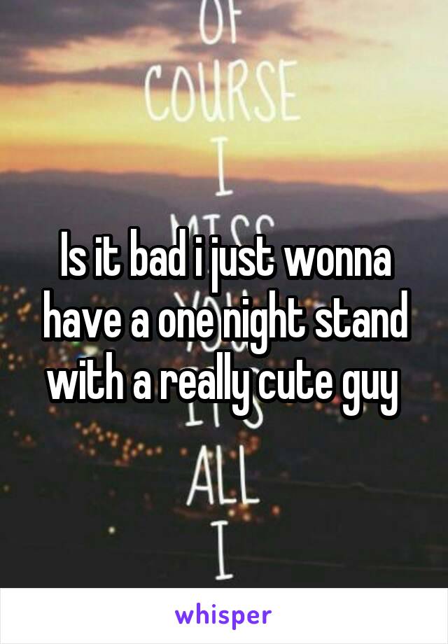 Is it bad i just wonna have a one night stand with a really cute guy 