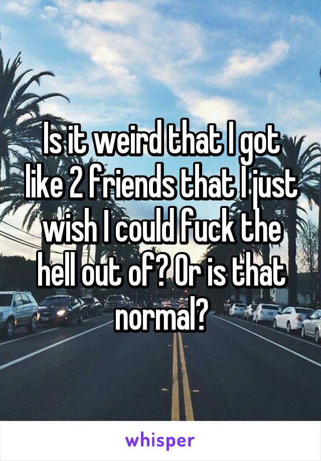 Is it weird that I got like 2 friends that I just wish I could fuck the hell out of? Or is that normal?