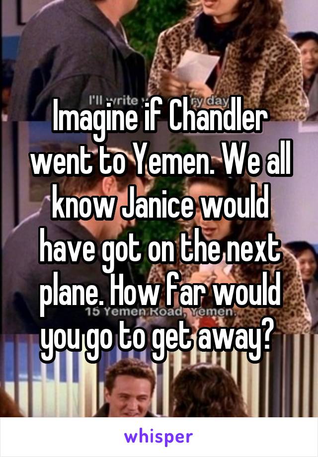 Imagine if Chandler went to Yemen. We all know Janice would have got on the next plane. How far would you go to get away? 