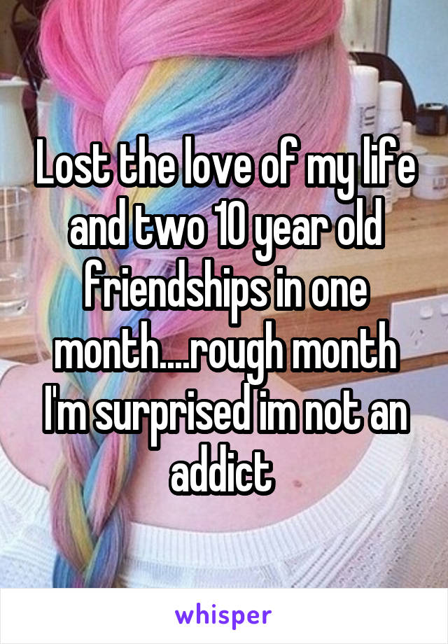 Lost the love of my life and two 10 year old friendships in one month....rough month I'm surprised im not an addict 