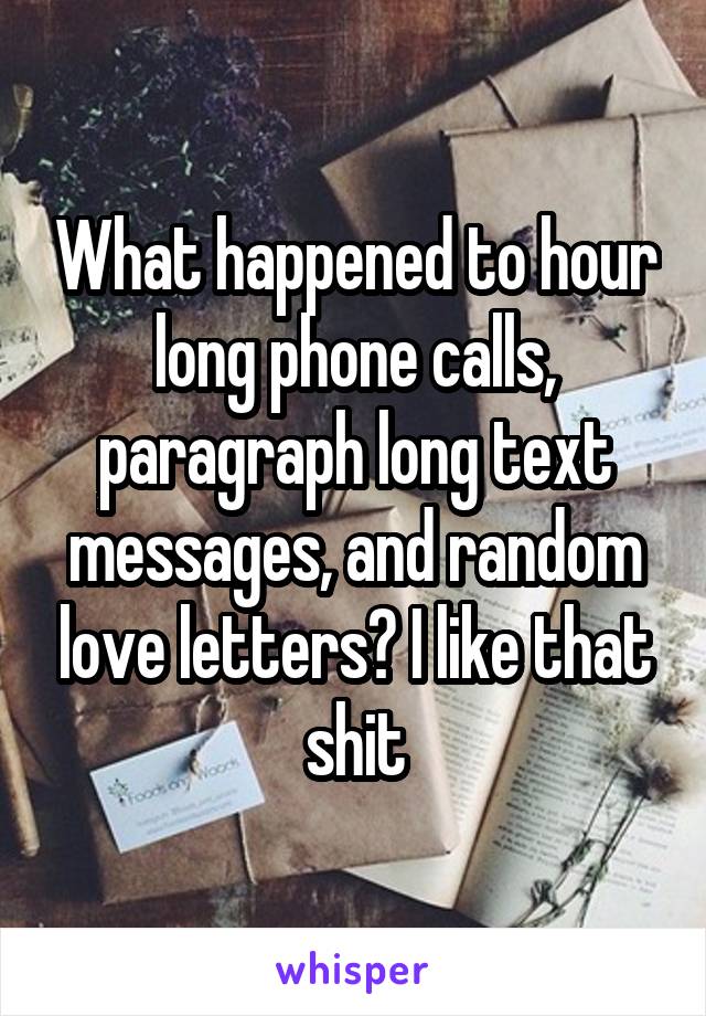 What happened to hour long phone calls, paragraph long text messages, and random love letters? I like that shit