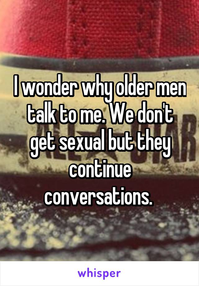 I wonder why older men talk to me. We don't get sexual but they continue conversations. 