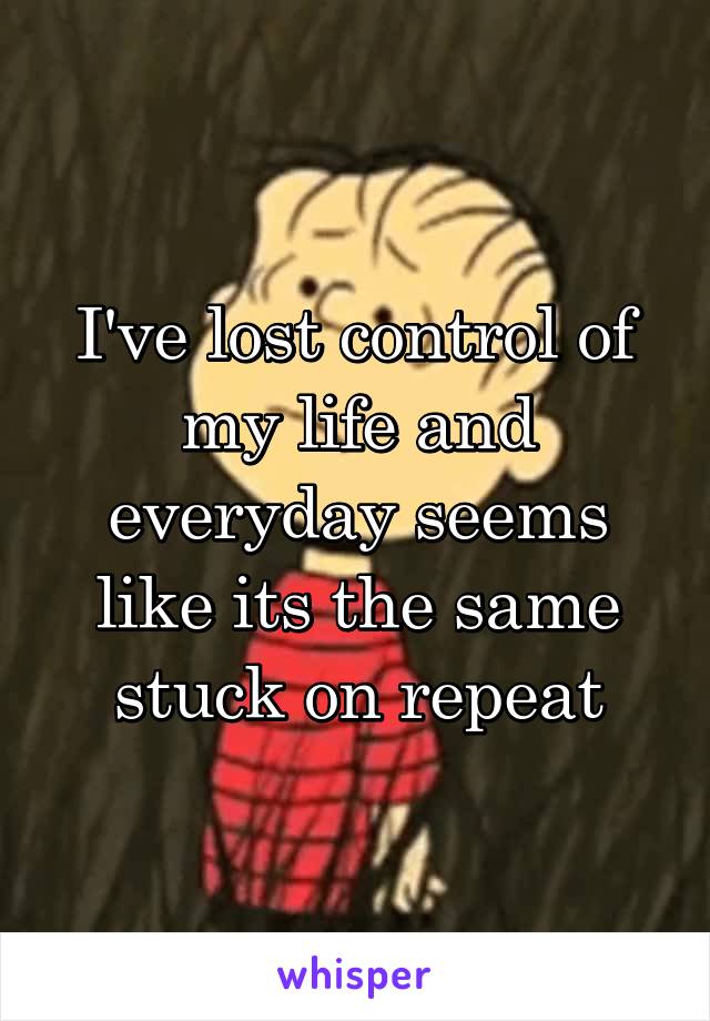 I've lost control of my life and everyday seems like its the same stuck on repeat