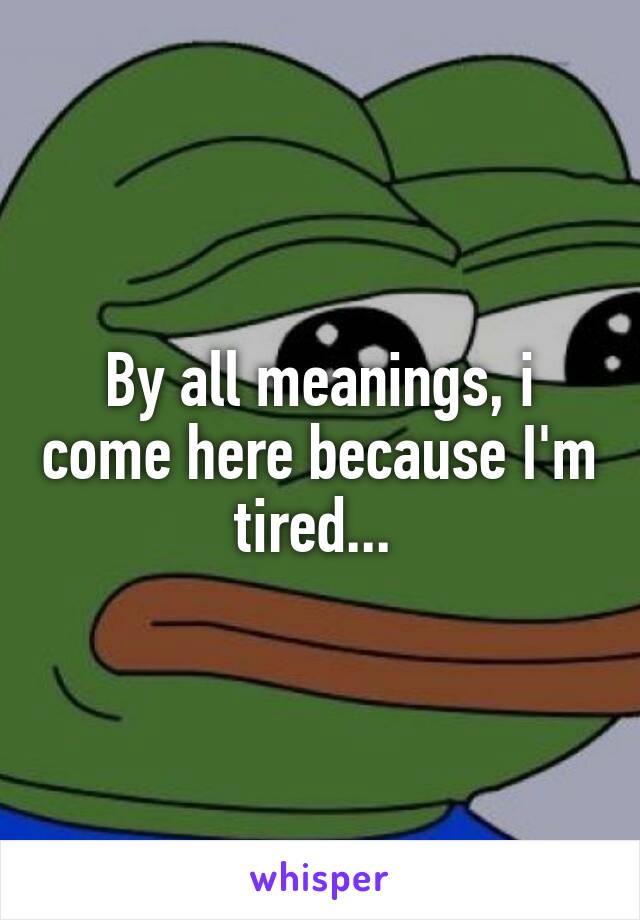 By all meanings, i come here because I'm tired... 