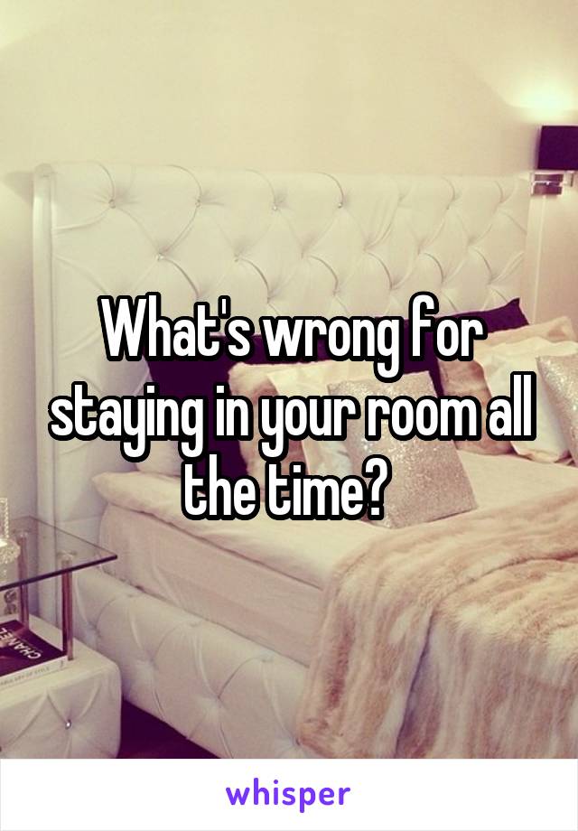 What's wrong for staying in your room all the time? 