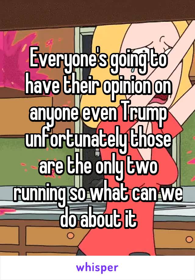 Everyone's going to have their opinion on anyone even Trump unfortunately those are the only two running so what can we do about it