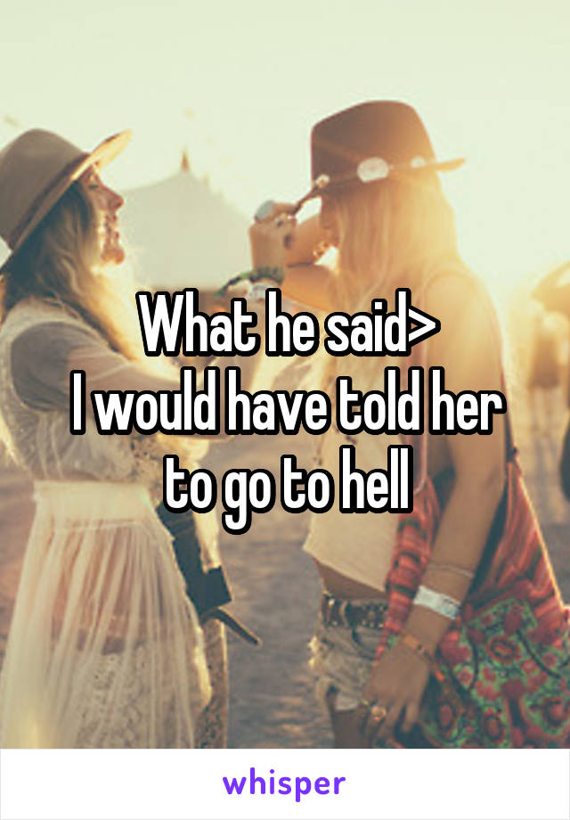What he said>
I would have told her to go to hell