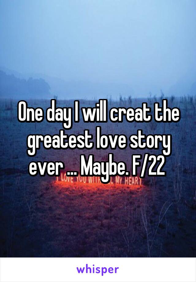 One day I will creat the greatest love story ever ... Maybe. F/22 