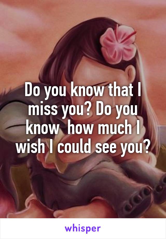 Do you know that I miss you? Do you know  how much I wish I could see you?