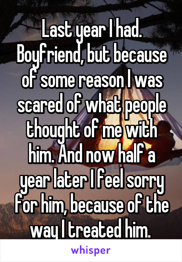 Last year I had. Boyfriend, but because of some reason I was scared of what people thought of me with him. And now half a year later I feel sorry for him, because of the way I treated him. 