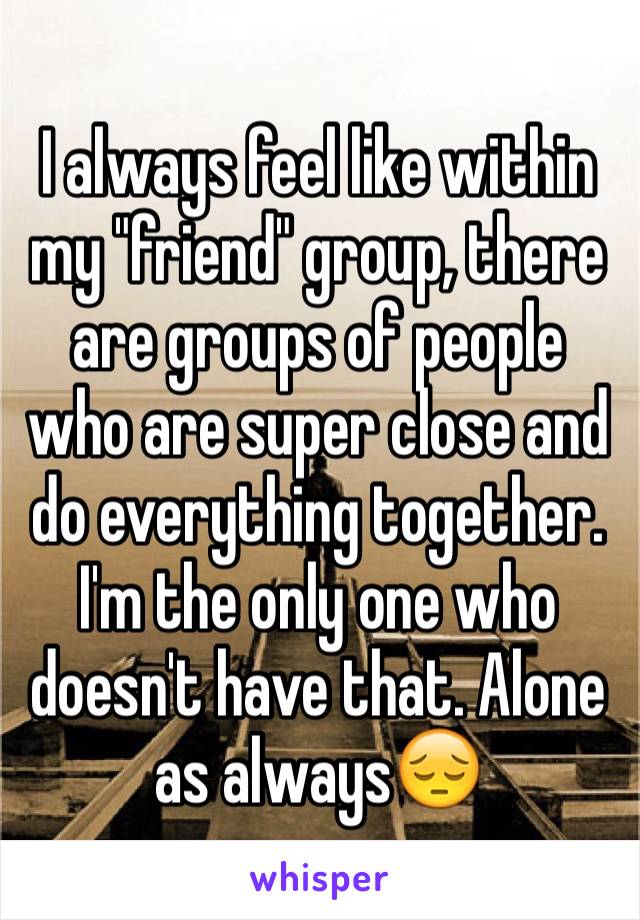 I always feel like within my "friend" group, there are groups of people who are super close and do everything together. I'm the only one who doesn't have that. Alone as always😔