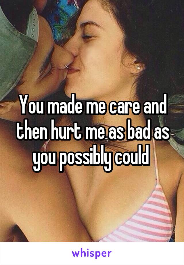 You made me care and then hurt me as bad as you possibly could 