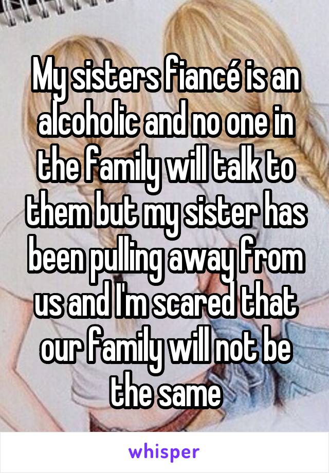 My sisters fiancé is an alcoholic and no one in the family will talk to them but my sister has been pulling away from us and I'm scared that our family will not be the same