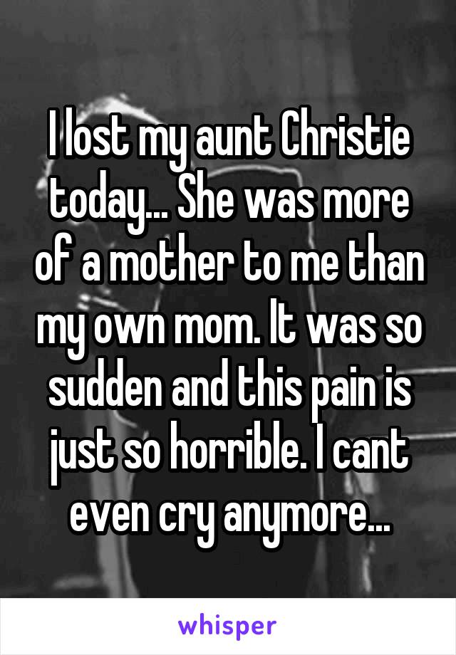 I lost my aunt Christie today... She was more of a mother to me than my own mom. It was so sudden and this pain is just so horrible. I cant even cry anymore...