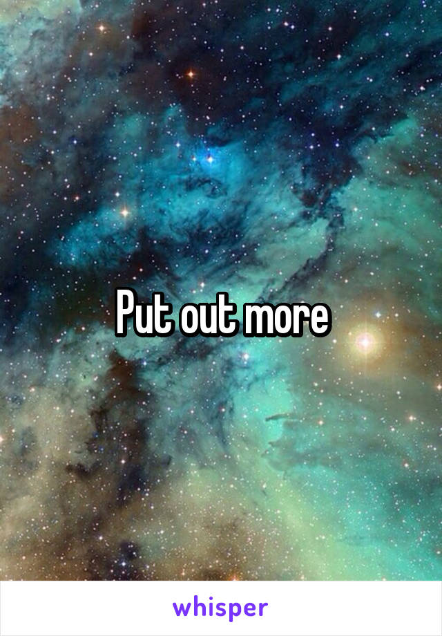 Put out more