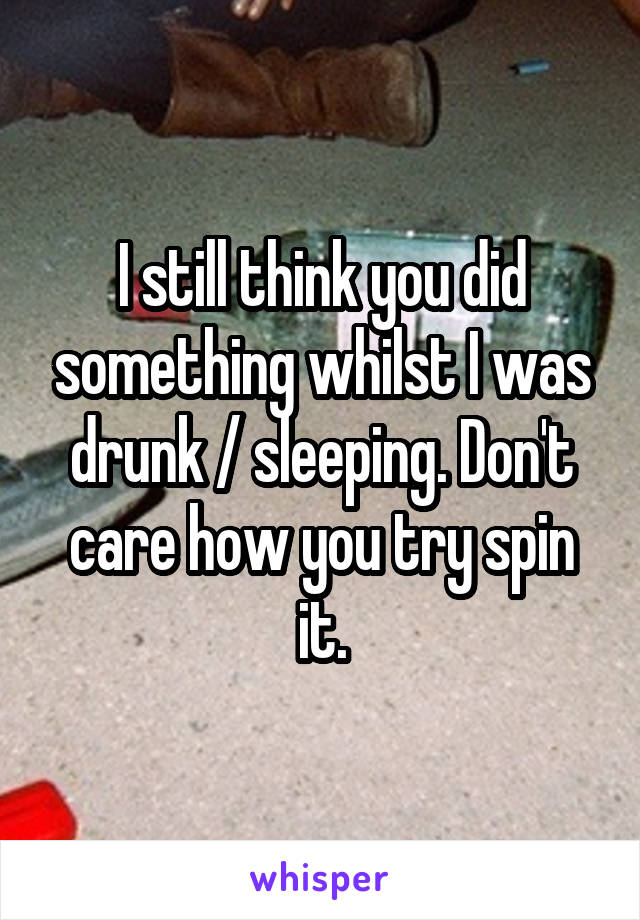 I still think you did something whilst I was drunk / sleeping. Don't care how you try spin it.