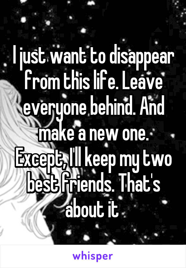 I just want to disappear from this life. Leave everyone behind. And make a new one. Except, I'll keep my two best friends. That's about it 
