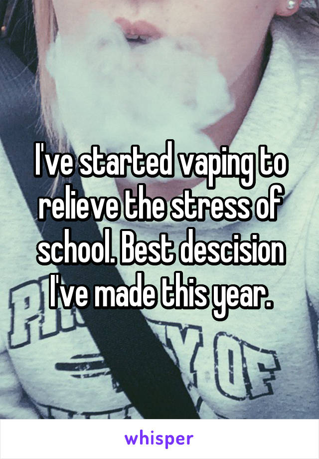 I've started vaping to relieve the stress of school. Best descision I've made this year.