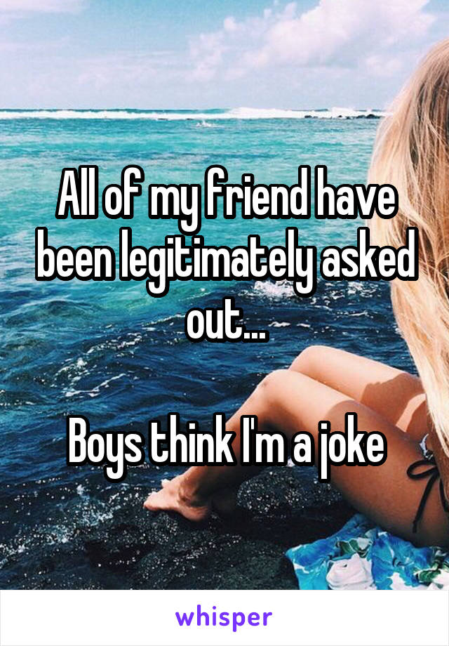 All of my friend have been legitimately asked out...

Boys think I'm a joke